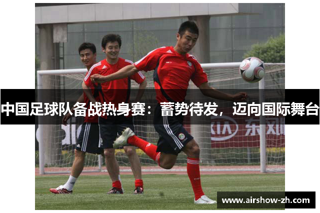 中国足球队备战热身赛：蓄势待发，迈向国际舞台